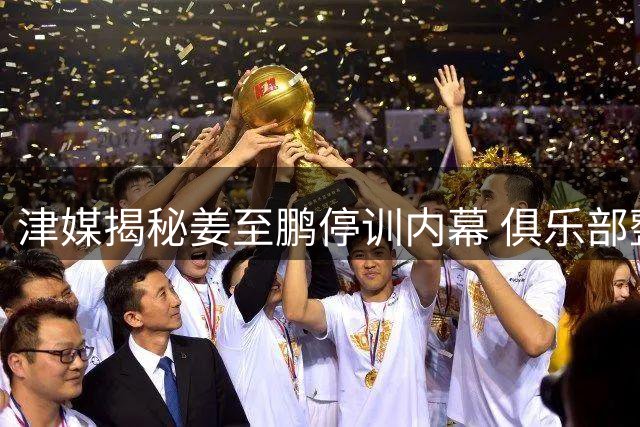津媒揭秘姜至鹏停训内幕 俱乐部整顿更衣室成主因