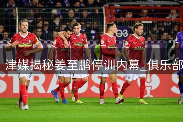 津媒揭秘姜至鹏停训内幕 俱乐部整顿更衣室成主因