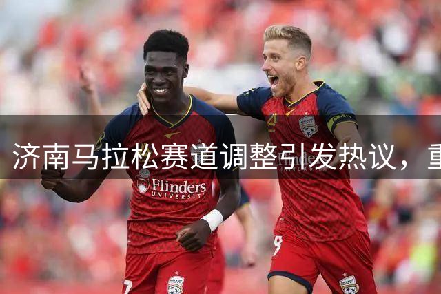 济南马拉松赛道调整引发热议，重在城市特色与市民参与